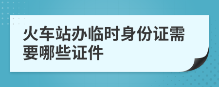 火車(chē)站辦臨時(shí)身份證需要哪些證件