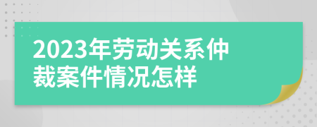 2023年勞動(dòng)關(guān)系仲裁案件情況怎樣