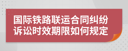 國際鐵路聯(lián)運合同糾紛訴訟時效期限如何規(guī)定