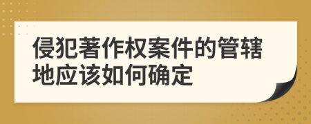 侵犯著作權(quán)案件的管轄地應(yīng)該如何確定