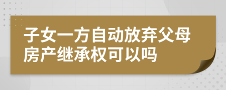 子女一方自動放棄父母房產(chǎn)繼承權(quán)可以嗎