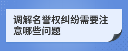調(diào)解名譽權糾紛需要注意哪些問題