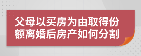父母以買房為由取得份額離婚后房產(chǎn)如何分割