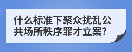 什么標(biāo)準(zhǔn)下聚眾擾亂公共場所秩序罪才立案?