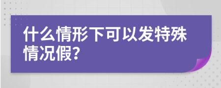 什么情形下可以發(fā)特殊情況假？