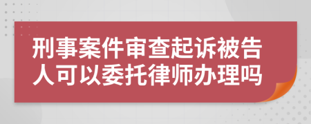 刑事案件審查起訴被告人可以委托律師辦理嗎