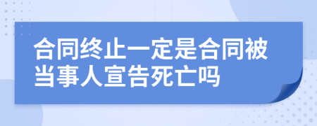 合同終止一定是合同被當(dāng)事人宣告死亡嗎