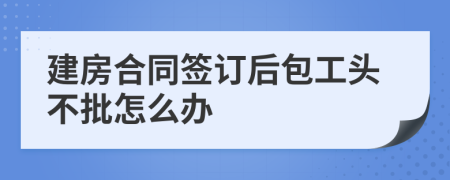 建房合同簽訂后包工頭不批怎么辦