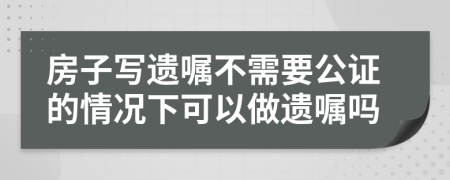 房子寫遺囑不需要公證的情況下可以做遺囑嗎