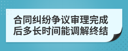 合同糾紛爭(zhēng)議審理完成后多長(zhǎng)時(shí)間能調(diào)解終結(jié)