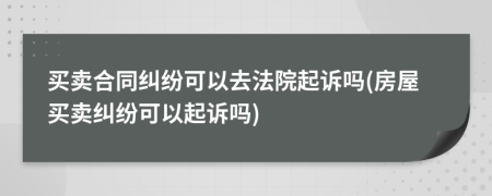 買賣合同糾紛可以去法院起訴嗎(房屋買賣糾紛可以起訴嗎)