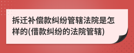 拆遷補(bǔ)償款糾紛管轄法院是怎樣的(借款糾紛的法院管轄)