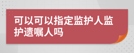 可以可以指定監(jiān)護(hù)人監(jiān)護(hù)遺囑人嗎