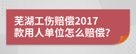 蕪湖工傷賠償2017款用人單位怎么賠償？