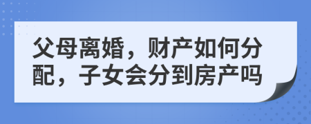父母離婚，財產(chǎn)如何分配，子女會分到房產(chǎn)嗎