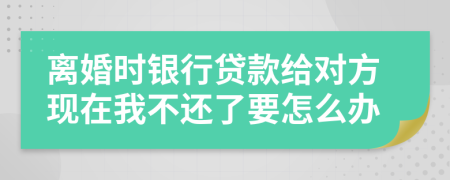 離婚時銀行貸款給對方現(xiàn)在我不還了要怎么辦