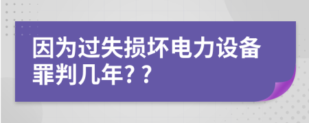 因?yàn)檫^失損壞電力設(shè)備罪判幾年? ?