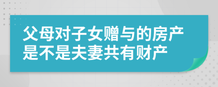 父母對子女贈與的房產(chǎn)是不是夫妻共有財產(chǎn)
