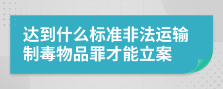 達(dá)到什么標(biāo)準(zhǔn)非法運(yùn)輸制毒物品罪才能立案