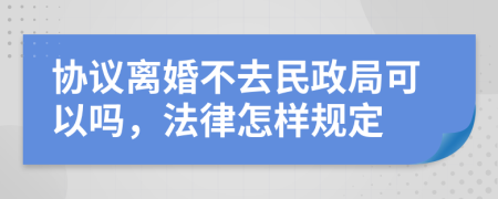 協(xié)議離婚不去民政局可以嗎，法律怎樣規(guī)定