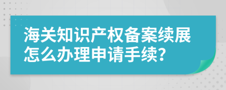 海關(guān)知識產(chǎn)權(quán)備案續(xù)展怎么辦理申請手續(xù)？