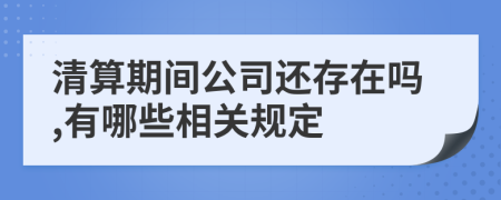 清算期間公司還存在嗎,有哪些相關(guān)規(guī)定