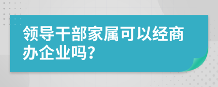 領(lǐng)導(dǎo)干部家屬可以經(jīng)商辦企業(yè)嗎？