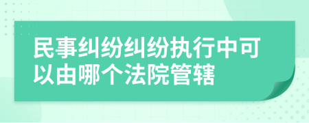 民事糾紛糾紛執(zhí)行中可以由哪個法院管轄