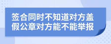 簽合同時不知道對方蓋假公章對方能不能舉報