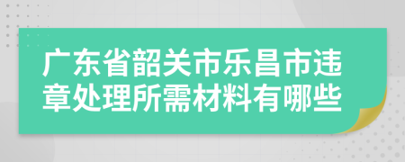 廣東省韶關(guān)市樂(lè)昌市違章處理所需材料有哪些
