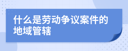 什么是勞動爭議案件的地域管轄