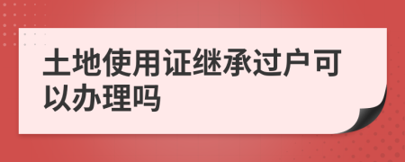 土地使用證繼承過戶可以辦理嗎