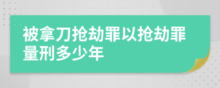 被拿刀搶劫罪以搶劫罪量刑多少年