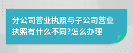 分公司營業(yè)執(zhí)照與子公司營業(yè)執(zhí)照有什么不同?怎么辦理