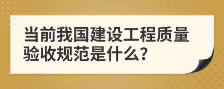 當(dāng)前我國(guó)建設(shè)工程質(zhì)量驗(yàn)收規(guī)范是什么？