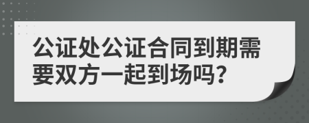 公證處公證合同到期需要雙方一起到場(chǎng)嗎？