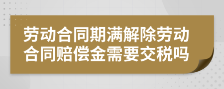 勞動合同期滿解除勞動合同賠償金需要交稅嗎