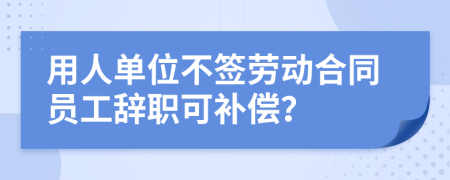 用人單位不簽勞動合同員工辭職可補(bǔ)償？