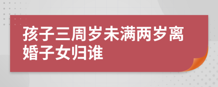 孩子三周歲未滿兩歲離婚子女歸誰(shuí)