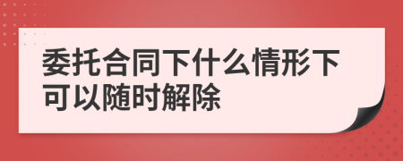委托合同下什么情形下可以隨時(shí)解除
