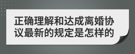 正確理解和達(dá)成離婚協(xié)議最新的規(guī)定是怎樣的