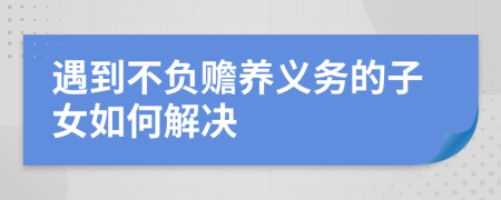 遇到不負贍養(yǎng)義務(wù)的子女如何解決