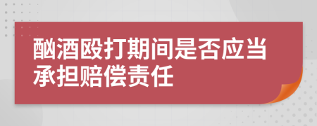 酗酒毆打期間是否應(yīng)當(dāng)承擔(dān)賠償責(zé)任