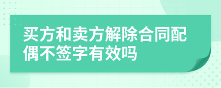 買方和賣方解除合同配偶不簽字有效嗎