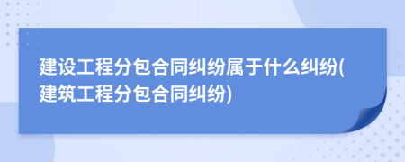 建設(shè)工程分包合同糾紛屬于什么糾紛(建筑工程分包合同糾紛)