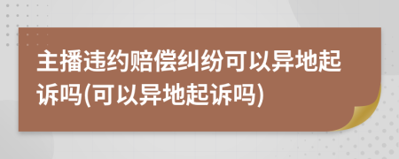 主播違約賠償糾紛可以異地起訴嗎(可以異地起訴嗎)