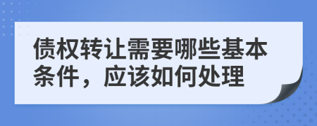債權(quán)轉(zhuǎn)讓需要哪些基本條件，應(yīng)該如何處理