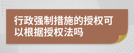 行政強(qiáng)制措施的授權(quán)可以根據(jù)授權(quán)法嗎