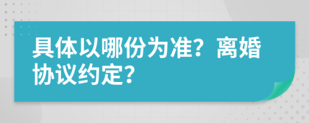 具體以哪份為準(zhǔn)？離婚協(xié)議約定？