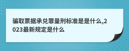 騙取票據(jù)承兌罪量刑標準是是什么,2023最新規(guī)定是什么